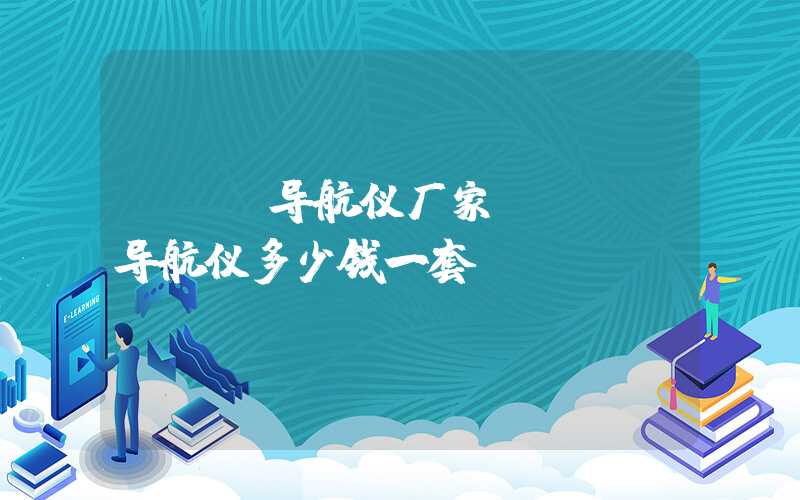 gps导航仪厂家（gps导航仪多少钱一套）