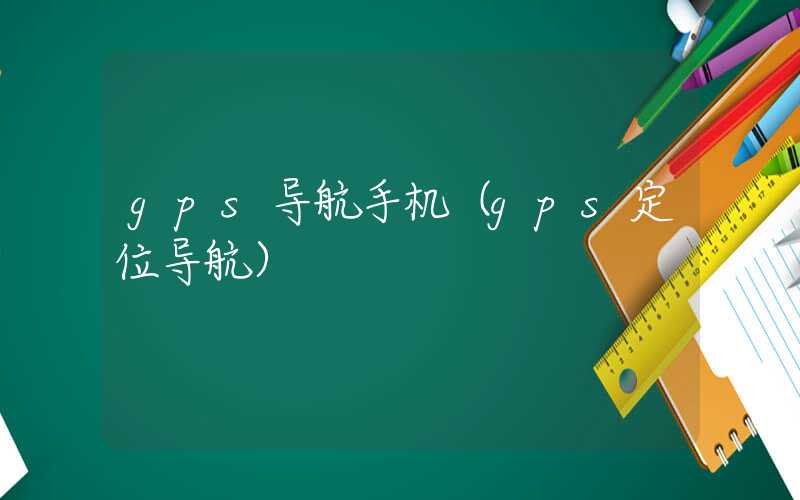 gps导航手机(gps定位导航)