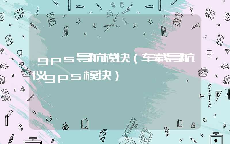 gps导航模块（车载导航仪gps模块）