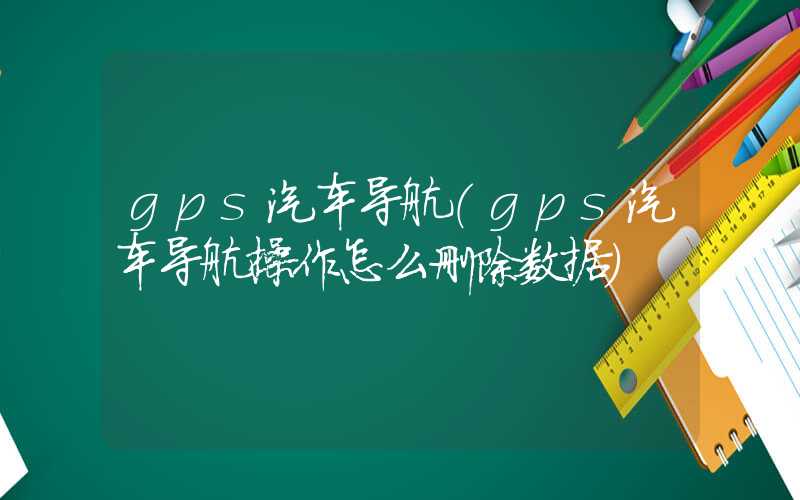 gps汽车导航（gps汽车导航操作怎么删除数据）