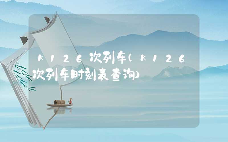 k126次列车(k126次列车时刻表查询)