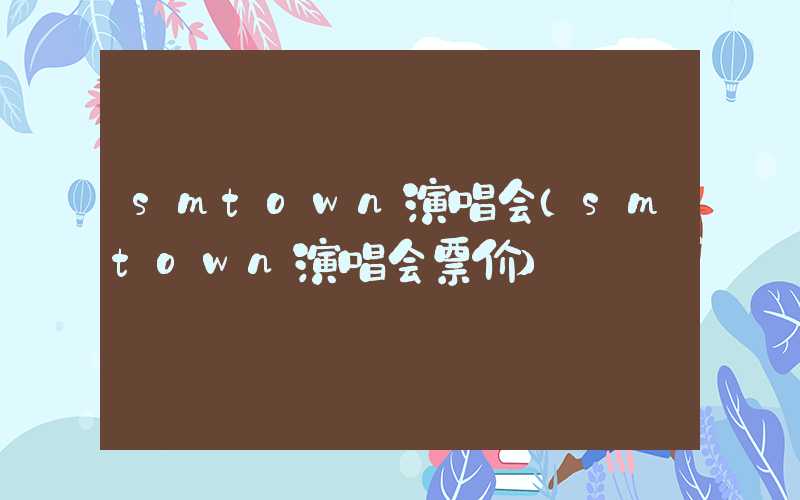 smtown演唱会（smtown演唱会票价）