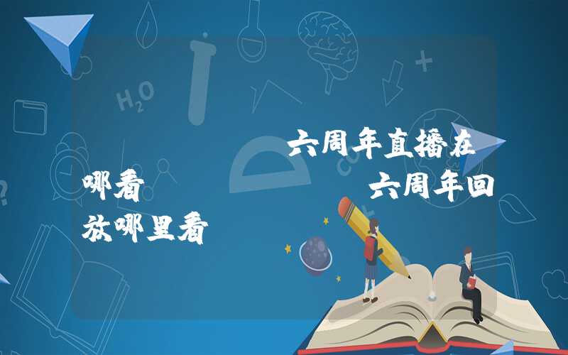 tfboys六周年直播在哪看(tfboys六周年回放哪里看)