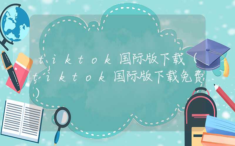 tiktok国际版下载（tiktok国际版下载免费）