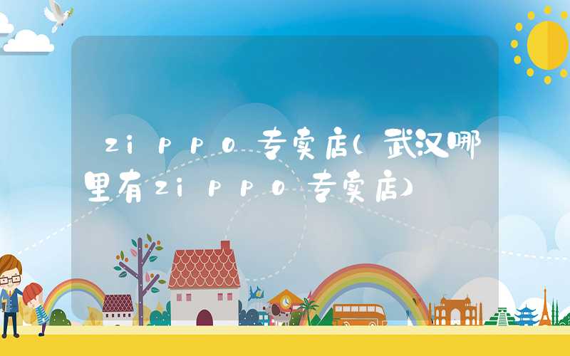 zippo专卖店（武汉哪里有zippo专卖店）